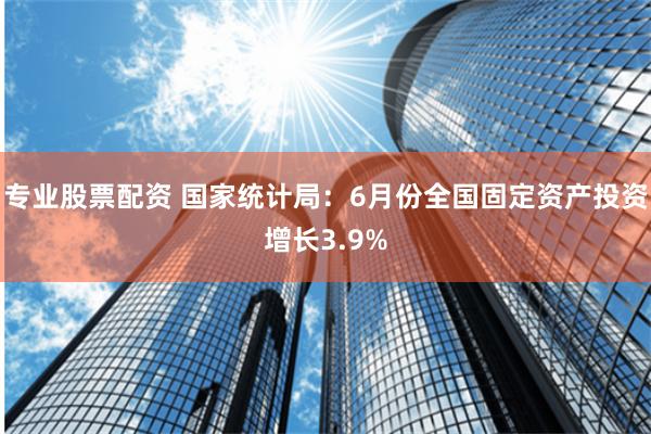 专业股票配资 国家统计局：6月份全国固定资产投资增长3.9%