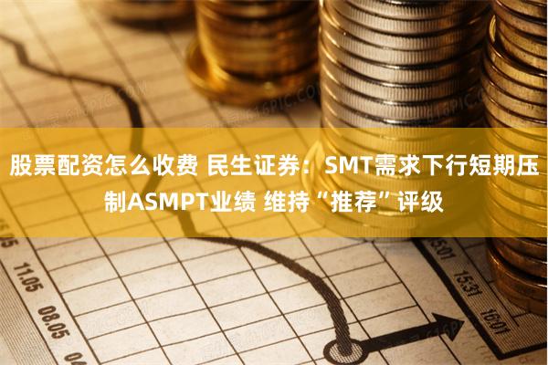 股票配资怎么收费 民生证券：SMT需求下行短期压制ASMPT业绩 维持“推荐”评级