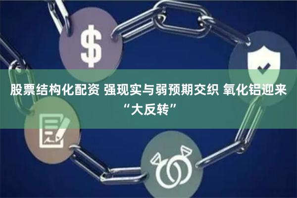 股票结构化配资 强现实与弱预期交织 氧化铝迎来“大反转”