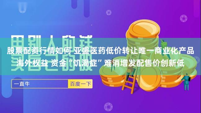 股票配资行情如何 亚盛医药低价转让唯一商业化产品海外权益 资金“饥渴症”难消增发配售价创新低