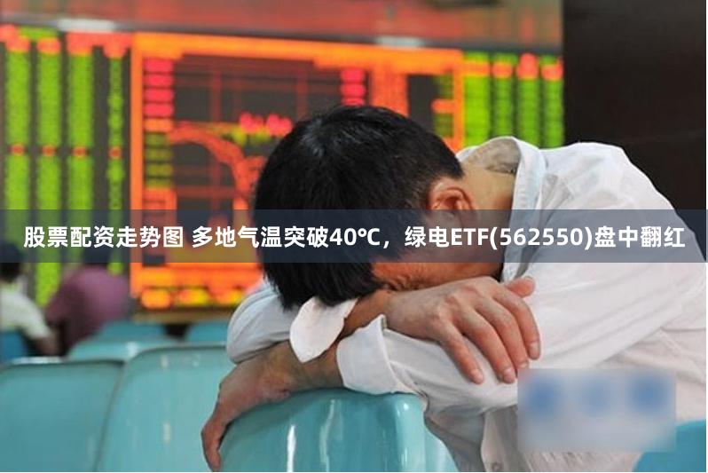 股票配资走势图 多地气温突破40℃，绿电ETF(562550)盘中翻红