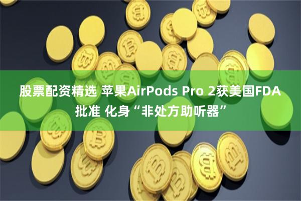 股票配资精选 苹果AirPods Pro 2获美国FDA批准 化身“非处方助听器”