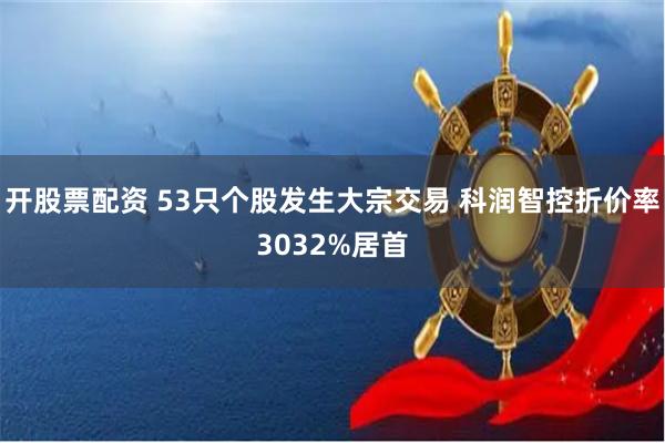 开股票配资 53只个股发生大宗交易 科润智控折价率3032%居首