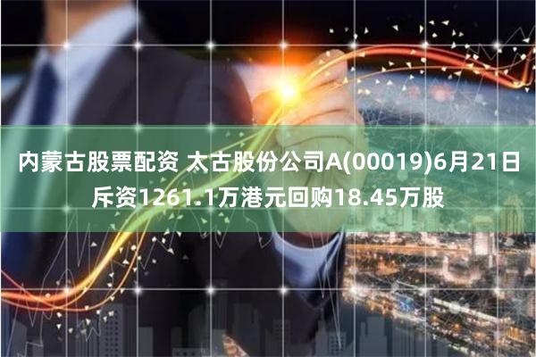 内蒙古股票配资 太古股份公司A(00019)6月21日斥资1261.1万港元回购18.45万股