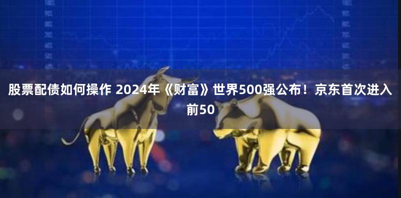 股票配债如何操作 2024年《财富》世界500强公布！京东首次进入前50