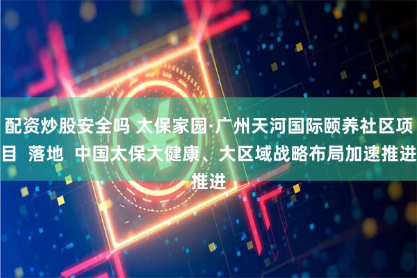 配资炒股安全吗 太保家园·广州天河国际颐养社区项目  落地  中国太保大健康、大区域战略布局加速推进