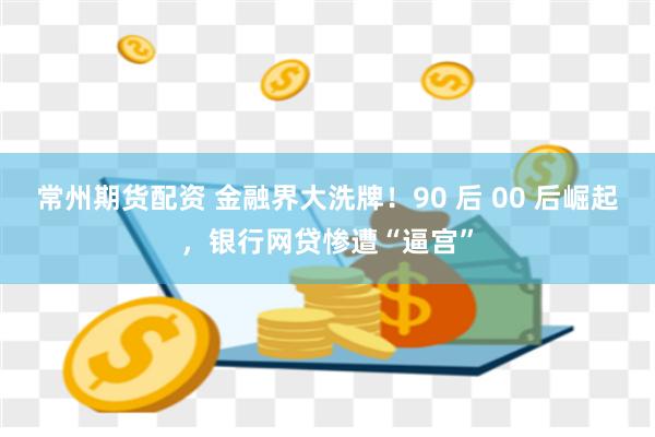 常州期货配资 金融界大洗牌！90 后 00 后崛起，银行网贷惨遭“逼宫”