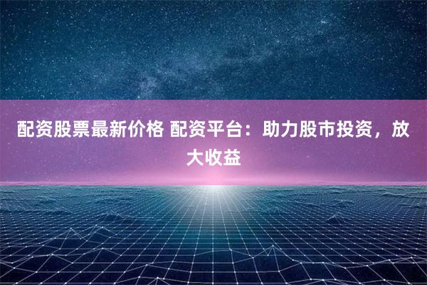 配资股票最新价格 配资平台：助力股市投资，放大收益