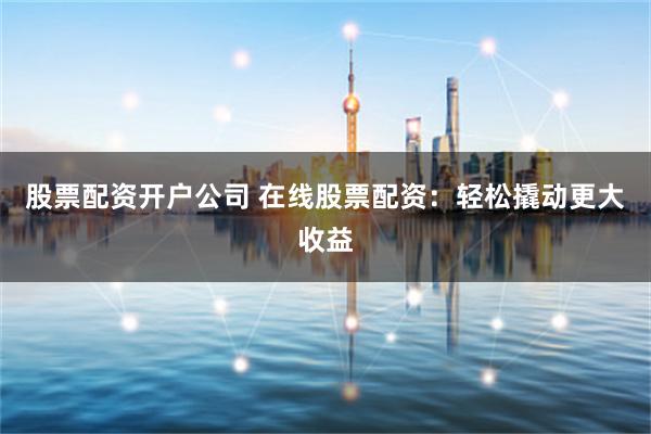 股票配资开户公司 在线股票配资：轻松撬动更大收益