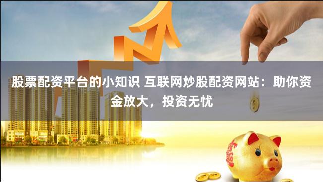 股票配资平台的小知识 互联网炒股配资网站：助你资金放大，投资无忧