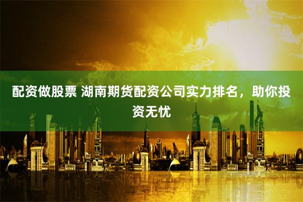 配资做股票 湖南期货配资公司实力排名，助你投资无忧