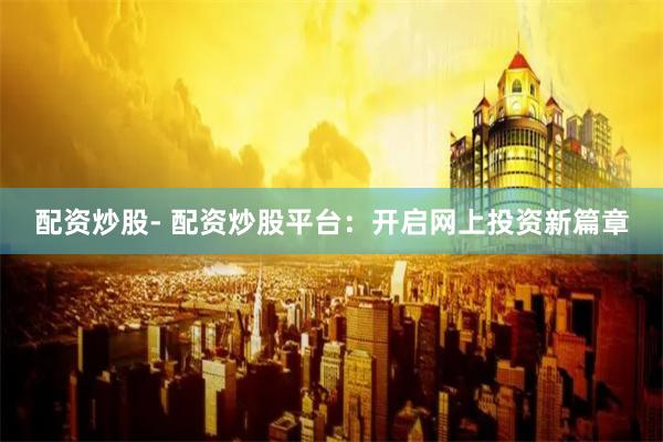 配资炒股- 配资炒股平台：开启网上投资新篇章