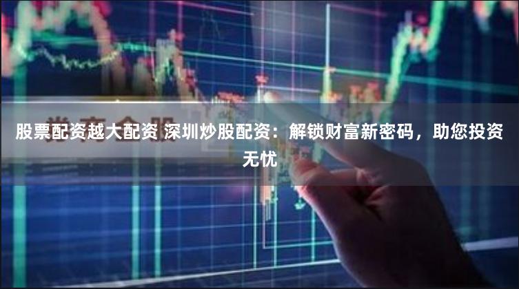 股票配资越大配资 深圳炒股配资：解锁财富新密码，助您投资无忧