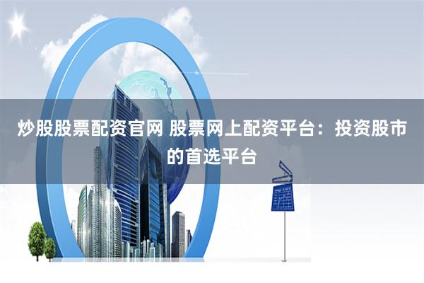 炒股股票配资官网 股票网上配资平台：投资股市的首选平台