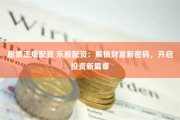 股票正规配资 乐股配资：解锁财富新密码，开启投资新篇章