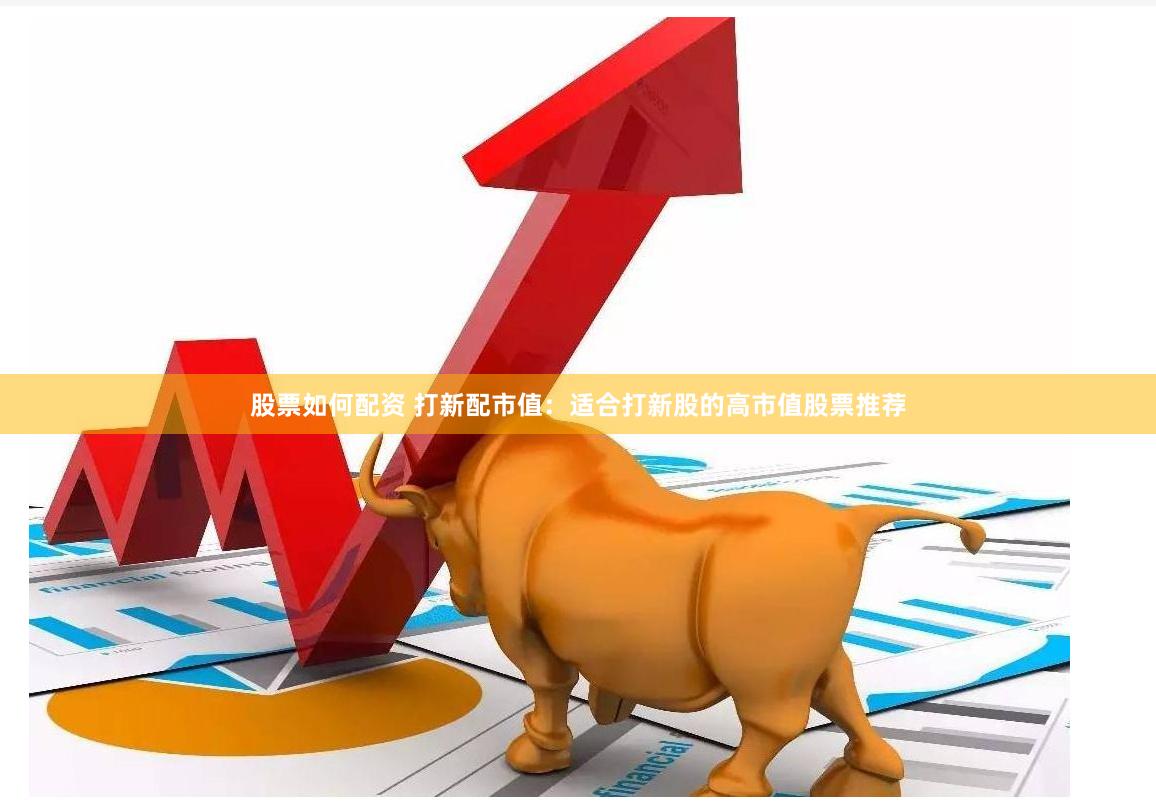 股票如何配资 打新配市值：适合打新股的高市值股票推荐