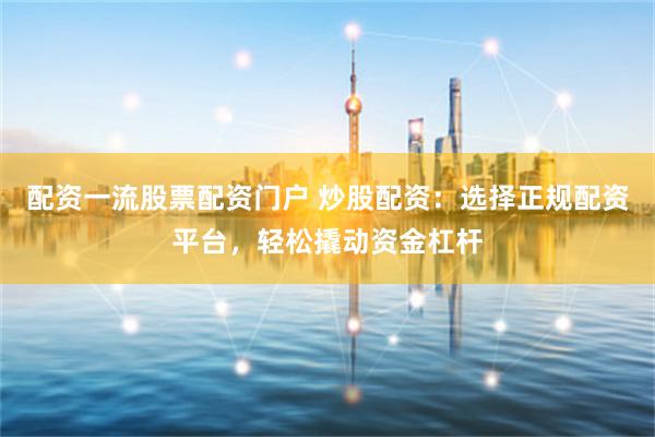 配资一流股票配资门户 炒股配资：选择正规配资平台，轻松撬动资金杠杆