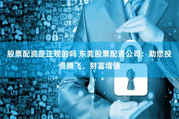 股票配资是正规的吗 东莞股票配资公司：助您投资腾飞，财富增值