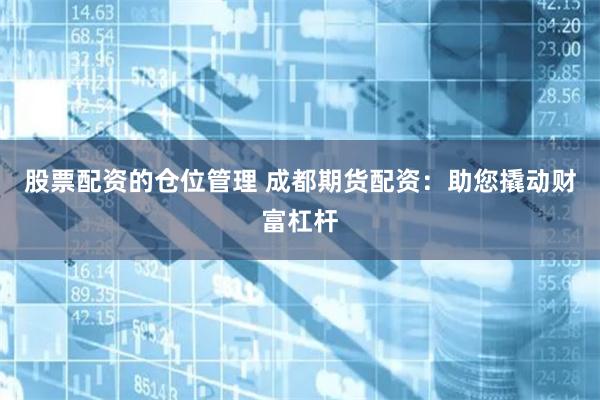 股票配资的仓位管理 成都期货配资：助您撬动财富杠杆