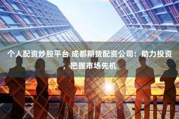 个人配资炒股平台 成都期货配资公司：助力投资，把握市场先机