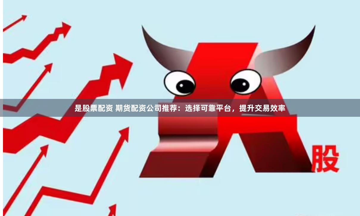 是股票配资 期货配资公司推荐：选择可靠平台，提升交易效率