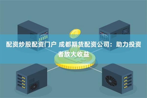 配资炒股配资门户 成都期货配资公司：助力投资者放大收益