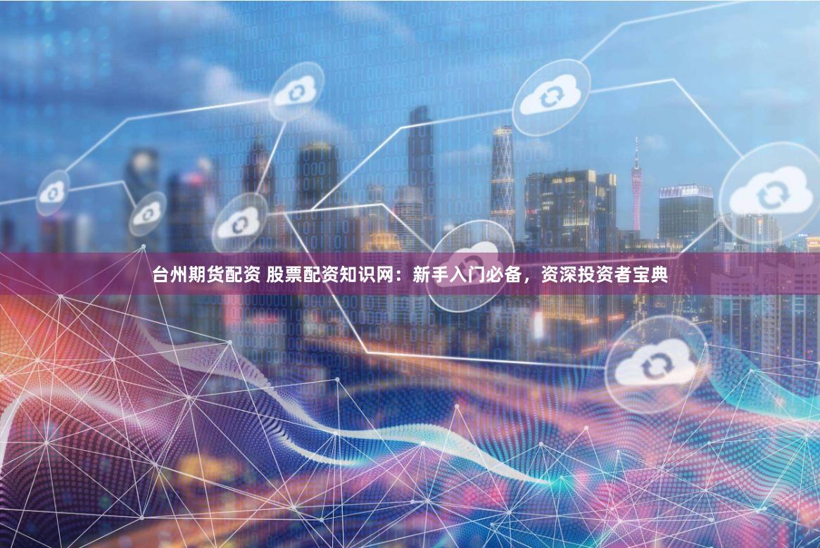 台州期货配资 股票配资知识网：新手入门必备，资深投资者宝典